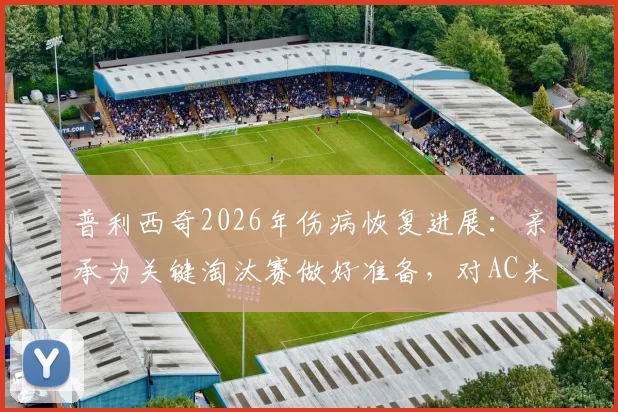 普利西奇2026年伤病恢复进展：亲承为关键淘汰赛做好准备，对AC米兰意味着什么？