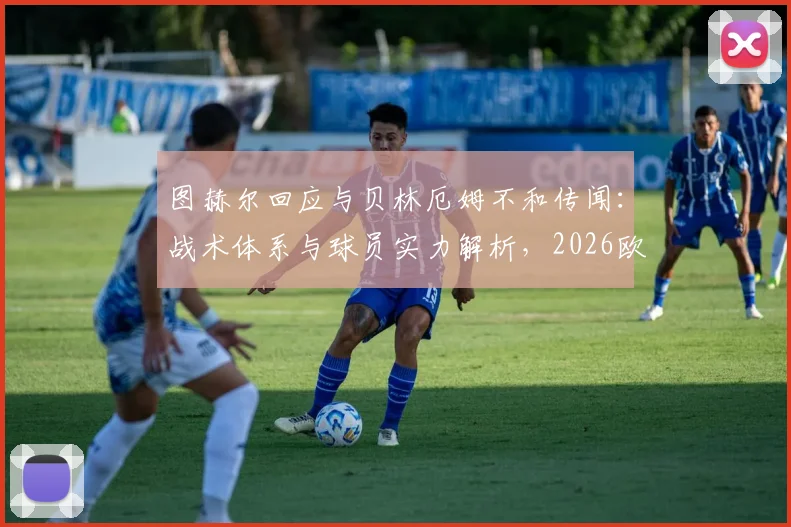 图赫尔回应与贝林厄姆不和传闻：战术体系与球员实力解析，2026欧冠对决皇马的唯一目标就是晋级