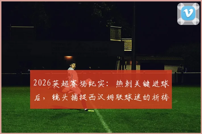 2026英超赛场纪实：热刺关键进球后，镜头捕捉西汉姆联球迷的祈祷与绝望瞬间