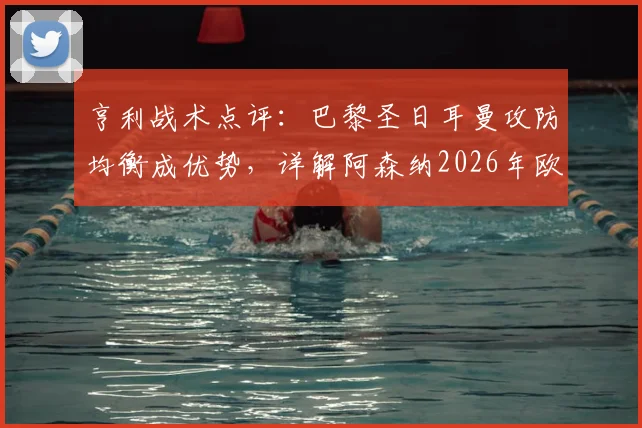亨利战术点评：巴黎圣日耳曼攻防均衡成优势，详解阿森纳2026年欧冠潜在危机