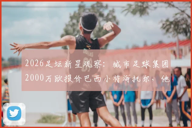 2026足坛新星观察：城市足球集团2000万欧报价巴西小将海托尔，他的技术特点与未来潜力解析