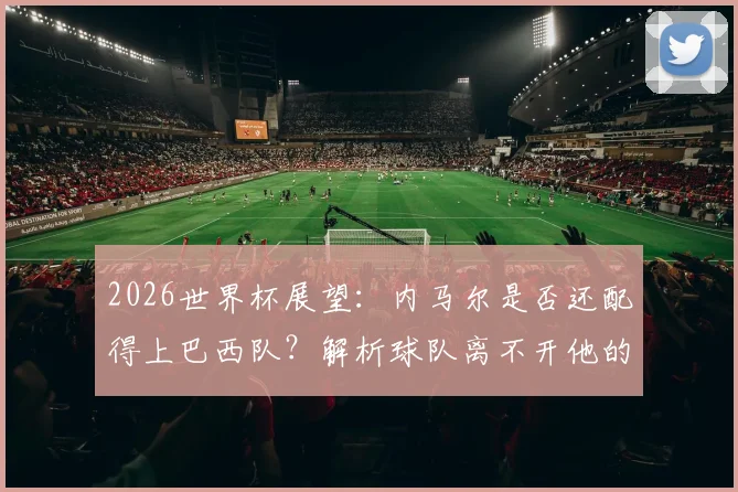 2026世界杯展望：内马尔是否还配得上巴西队？解析球队离不开他的深层原因
