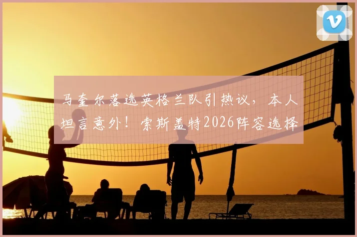 马奎尔落选英格兰队引热议，本人坦言意外！索斯盖特2026阵容选择背后的原因解析