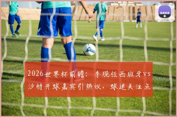 2026世界杯前瞻：李现任西班牙vs沙特开球嘉宾引热议，球迷关注点与赛事看点全解析