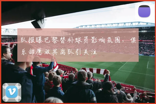 队报曝巴黎替补球员影响氛围，俱乐部愿放其离队引关注