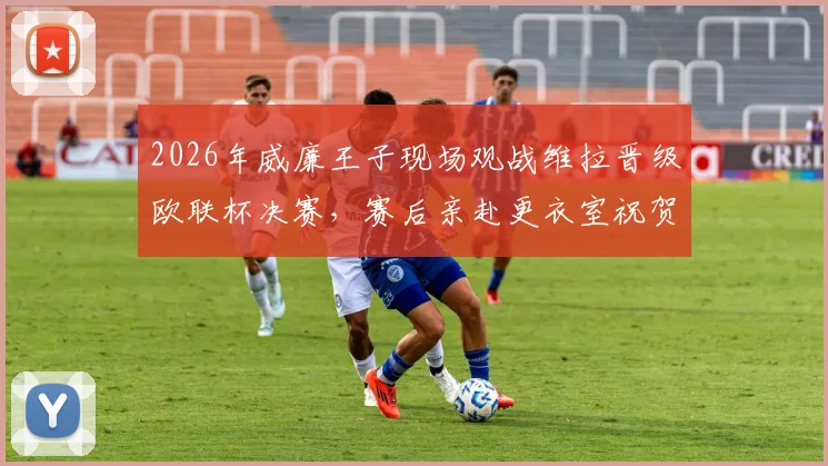 2026年威廉王子现场观战维拉晋级欧联杯决赛，赛后亲赴更衣室祝贺主帅埃梅里视频实录