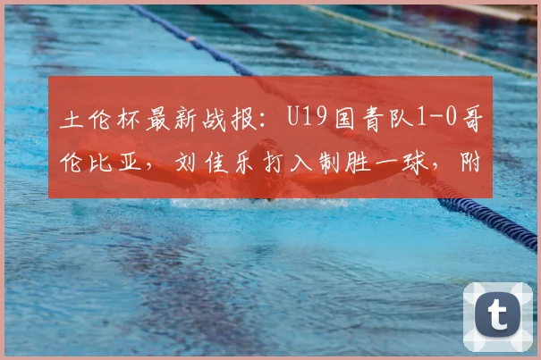 土伦杯最新战报：U19国青队1-0哥伦比亚，刘佳乐打入制胜一球，附2026年完整赛程及球员分析