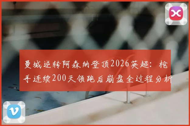 曼城逆转阿森纳登顶2026英超：枪手连续200天领跑后崩盘全过程分析，争冠关键因素深度解析