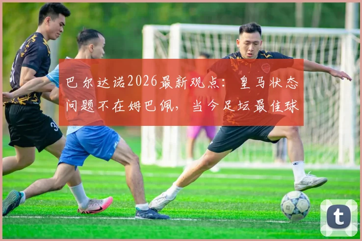 巴尔达诺2026最新观点：皇马状态问题不在姆巴佩，当今足坛最佳球员实至名归，全面解析背后深层原因