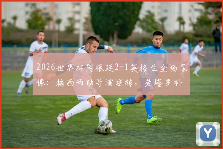 2026世界杯阿根廷2-1英格兰全场录像：梅西两助导演逆转，劳塔罗补时绝杀技惊四座