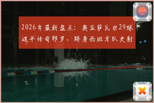 2026年最新盘点：奥亚萨瓦尔29球追平传奇耶罗，跻身西班牙队史射手榜TOP6全解析