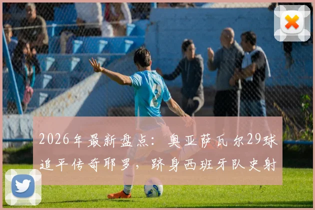 2026年最新盘点：奥亚萨瓦尔29球追平传奇耶罗，跻身西班牙队史射手榜TOP6全解析