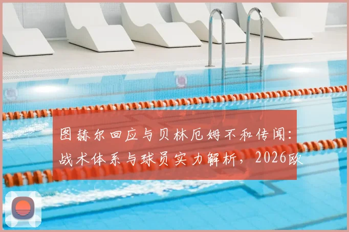 图赫尔回应与贝林厄姆不和传闻：战术体系与球员实力解析，2026欧冠对决皇马的唯一目标就是晋级