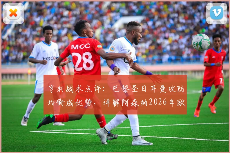 亨利战术点评：巴黎圣日耳曼攻防均衡成优势，详解阿森纳2026年欧冠潜在危机