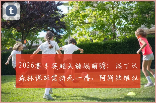 2026赛季英超关键战前瞻：诺丁汉森林保级需拼死一搏，阿斯顿维拉为锁定欧冠资格全力出击，附双方交锋记录与形势深度解读