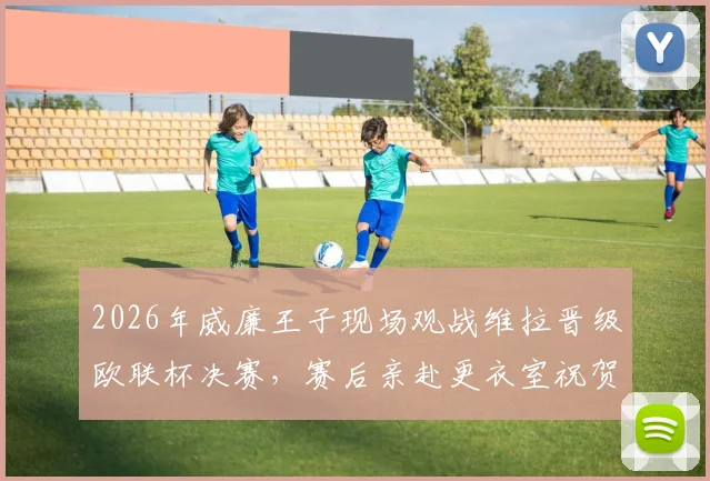 2026年威廉王子现场观战维拉晋级欧联杯决赛，赛后亲赴更衣室祝贺主帅埃梅里视频实录