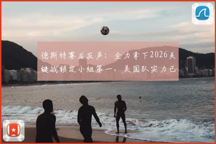 德斯特赛后发声：全力拿下2026关键战锁定小组第一，美国队实力已获证明