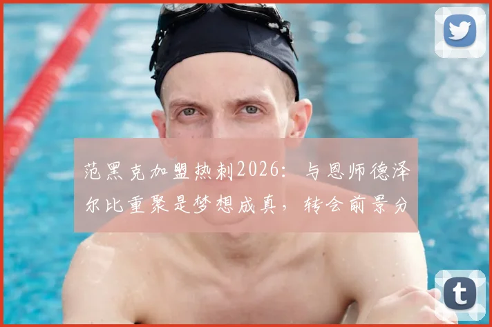 范黑克加盟热刺2026：与恩师德泽尔比重聚是梦想成真，转会前景分析与未来战术角色解读