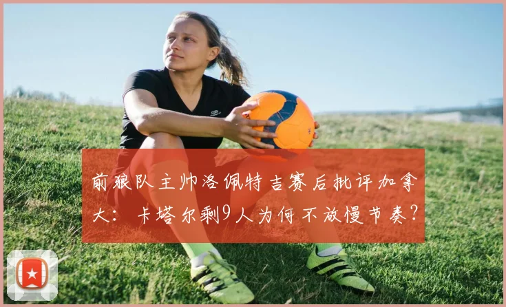 前狼队主帅洛佩特吉赛后批评加拿大：卡塔尔剩9人为何不放慢节奏？2026世预赛争议战术解读