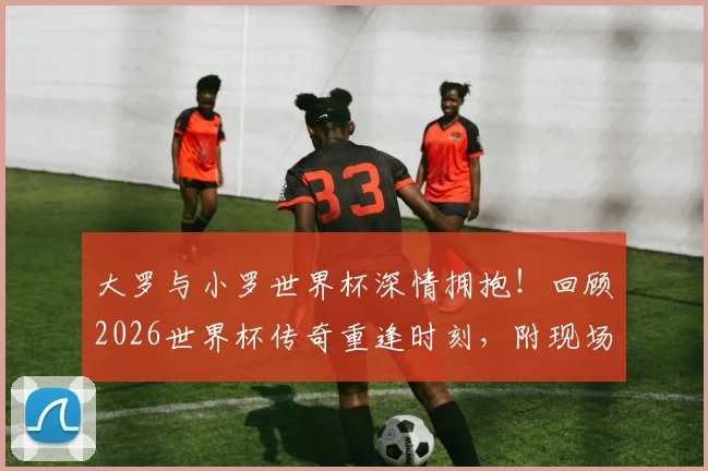 大罗与小罗世界杯深情拥抱！回顾2026世界杯传奇重逢时刻，附现场视频与高清图片