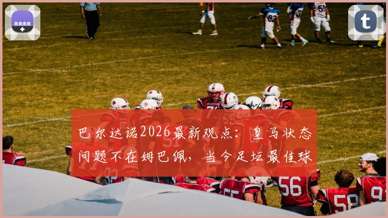 巴尔达诺2026最新观点：皇马状态问题不在姆巴佩，当今足坛最佳球员实至名归，全面解析背后深层原因
