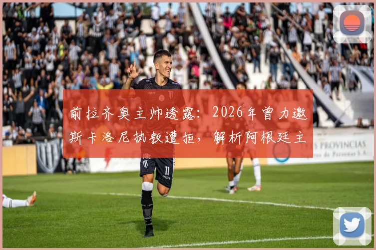 前拉齐奥主帅透露：2026年曾力邀斯卡洛尼执教遭拒，解析阿根廷主帅留守国家队原因