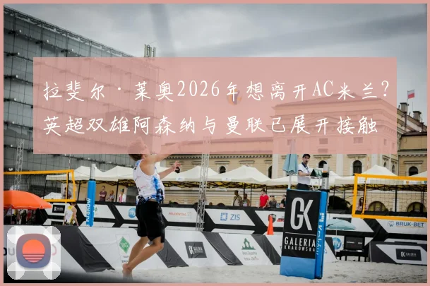 拉斐尔·莱奥2026年想离开AC米兰？英超双雄阿森纳与曼联已展开接触，转会前景深度分析