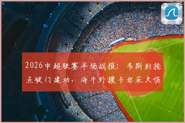 2026中超联赛半场战报：韦斯利抢点破门建功，海牛外援卡尔采夫伤退，深圳新鹏城1-0暂时领先青岛海牛