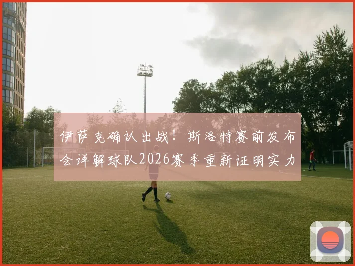 伊萨克确认出战！斯洛特赛前发布会详解球队2026赛季重新证明实力关键战