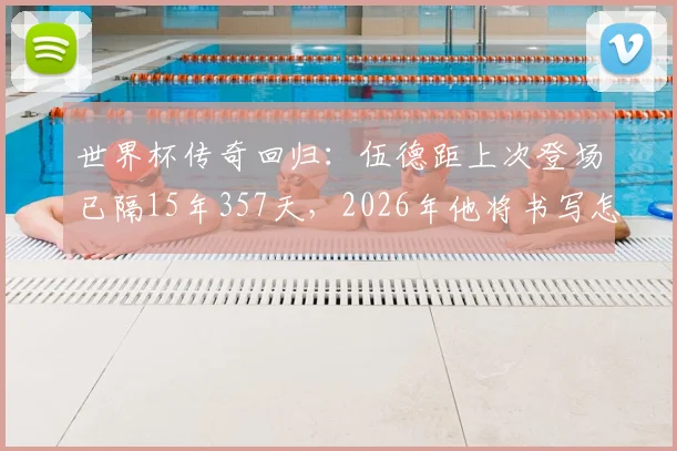 世界杯传奇回归：伍德距上次登场已隔15年357天，2026年他将书写怎样的老将篇章？