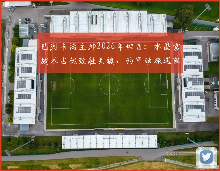 巴列卡诺主帅2026年坦言：水晶宫战术占优致胜关键，西甲劲旅遇阻原因解析
