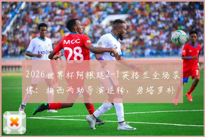 2026世界杯阿根廷2-1英格兰全场录像：梅西两助导演逆转，劳塔罗补时绝杀技惊四座