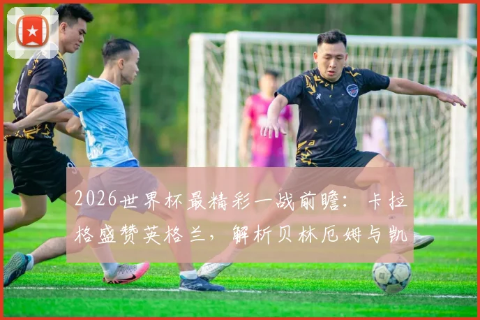 2026世界杯最精彩一战前瞻：卡拉格盛赞英格兰，解析贝林厄姆与凯恩的顶级竞技水平