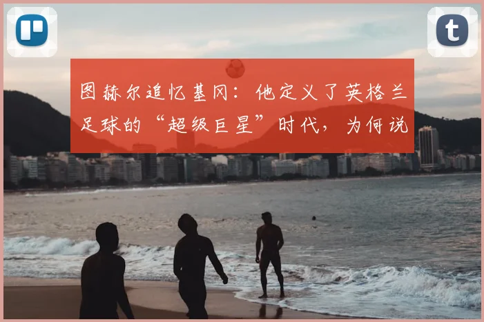 图赫尔追忆基冈：他定义了英格兰足球的“超级巨星”时代，为何说2026年的我们仍在怀念？