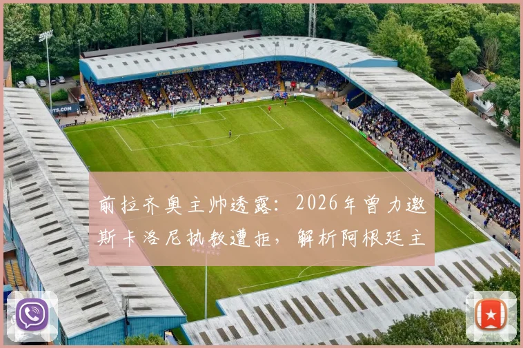 前拉齐奥主帅透露：2026年曾力邀斯卡洛尼执教遭拒，解析阿根廷主帅留守国家队原因