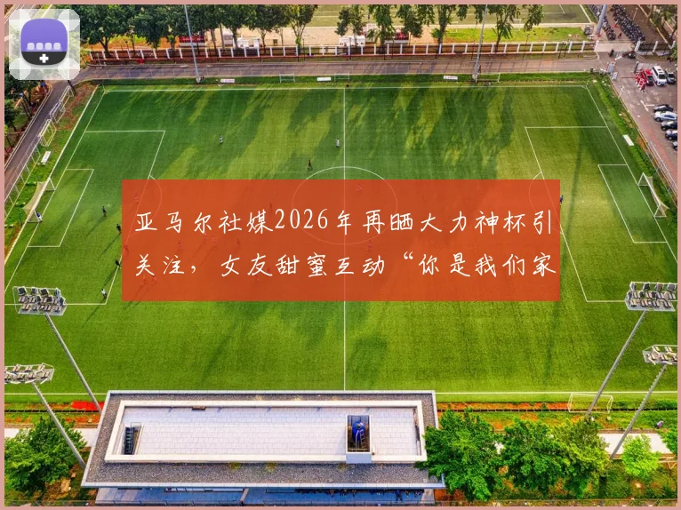 亚马尔社媒2026年再晒大力神杯引关注，女友甜蜜互动“你是我们家最帅的”细节回顾
