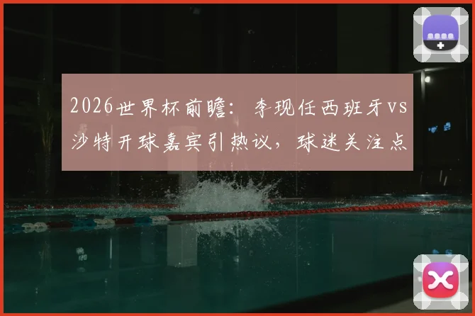 2026世界杯前瞻：李现任西班牙vs沙特开球嘉宾引热议，球迷关注点与赛事看点全解析