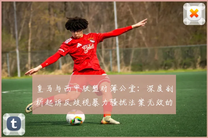 皇马与西甲联盟对簿公堂：深度剖析起诉反歧视暴力骚扰法案无效的背后缘由与2026赛季影响