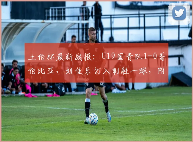 土伦杯最新战报：U19国青队1-0哥伦比亚，刘佳乐打入制胜一球，附2026年完整赛程及球员分析