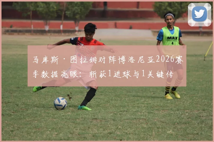 马库斯·图拉姆对阵博洛尼亚2026赛季数据亮眼：斩获1进球与1关键传球，获评8.1高分详解