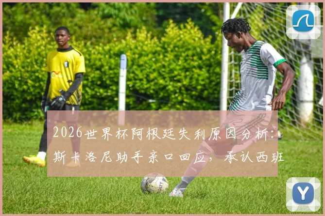 2026世界杯阿根廷失利原因分析：斯卡洛尼助手亲口回应，承认西班牙发挥更佳，揭秘幕后真实情况
