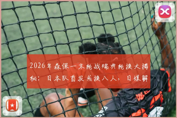 2026年森保一末轮战瑞典轮换大揭秘：日本队首发或换八人，日媒解析背后战略意图