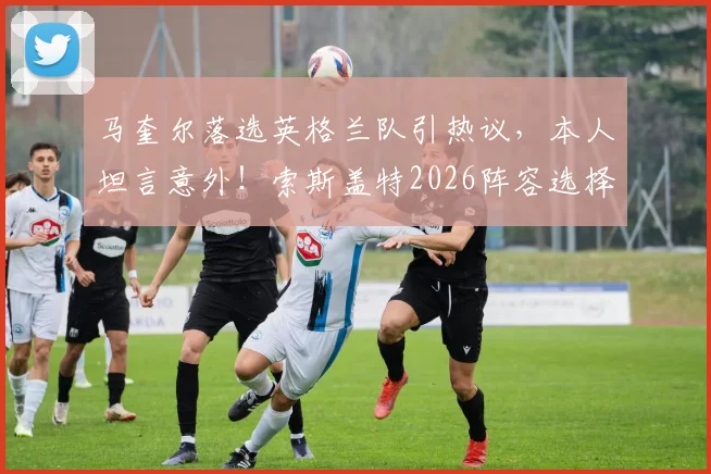 马奎尔落选英格兰队引热议，本人坦言意外！索斯盖特2026阵容选择背后的原因解析