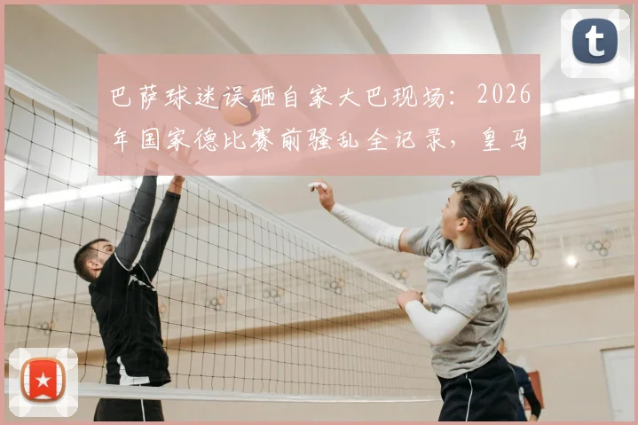 巴萨球迷误砸自家大巴现场：2026年国家德比赛前骚乱全记录，皇马大巴玻璃被砸碎事件后续深度追踪