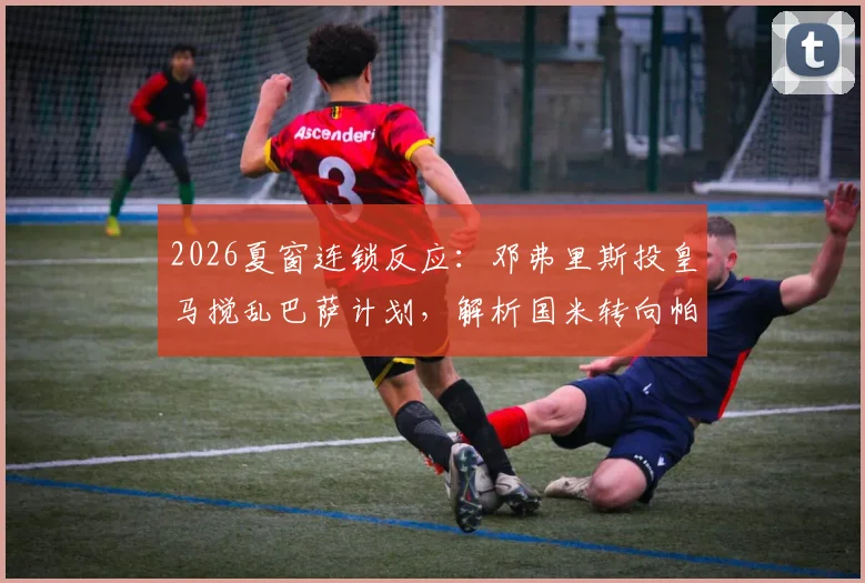 2026夏窗连锁反应：邓弗里斯投皇马搅乱巴萨计划，解析国米转向帕莱斯特拉的背后逻辑与球员数据