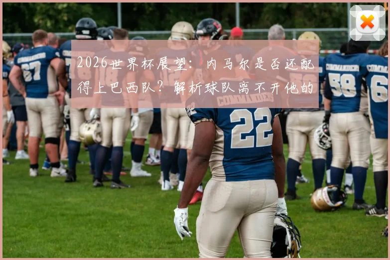 2026世界杯展望：内马尔是否还配得上巴西队？解析球队离不开他的深层原因