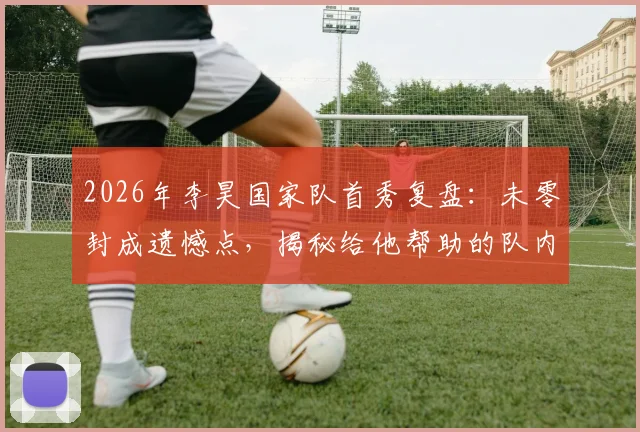 2026年李昊国家队首秀复盘：未零封成遗憾点，揭秘给他帮助的队内老大哥是谁