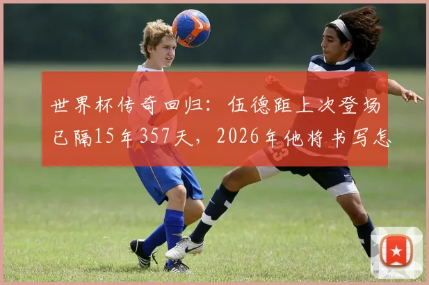 世界杯传奇回归：伍德距上次登场已隔15年357天，2026年他将书写怎样的老将篇章？