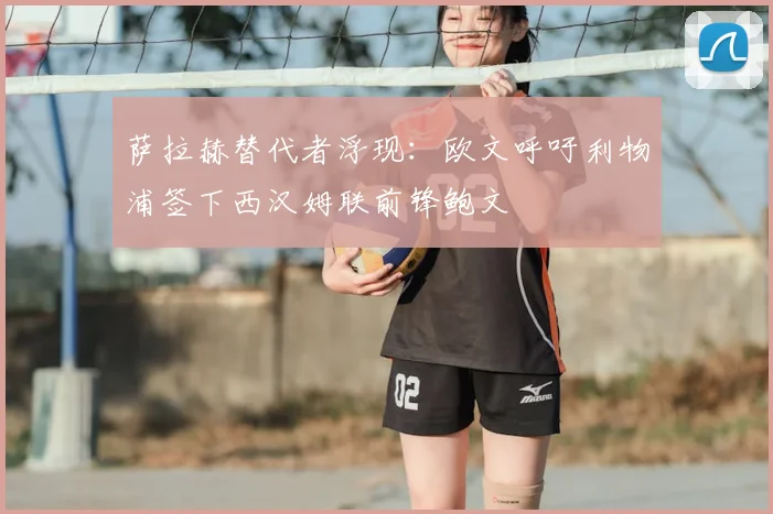 萨拉赫替代者浮现：欧文呼吁利物浦签下西汉姆联前锋鲍文