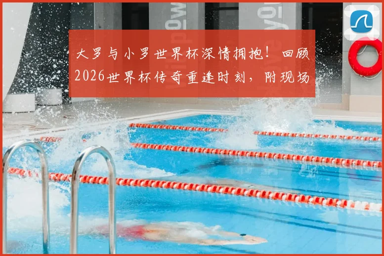 大罗与小罗世界杯深情拥抱！回顾2026世界杯传奇重逢时刻，附现场视频与高清图片